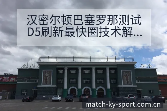 汉密尔顿巴塞罗那测试D5刷新最快圈技术解析及晋级前景观察 - 开云体育